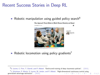 Recent Success Stories in Deep RL
Robotic manipulation using guided policy search6
Robotic locomotion using policy gradients7
6
S. Levine, C. Finn, T. Darrell, and P. Abbeel. “End-to-end training of deep visuomotor policies”. (2015).
7
J. Schulman, P. Moritz, S. Levine, M. Jordan, and P. Abbeel. “High-dimensional continuous control using
generalized advantage estimation”. (2015).
 