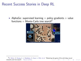 Recent Success Stories in Deep RL
AlphaGo: supervised learning + policy gradients + value
functions + Monte-Carlo tree search8
8
D. Silver, A. Huang, C. J. Maddison, A. Guez, L. Sifre, et al. “Mastering the game of Go with deep neural
networks and tree search”. Nature (2016).
 