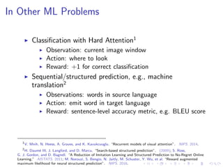 In Other ML Problems
Classiﬁcation with Hard Attention1
Observation: current image window
Action: where to look
Reward: +1 for correct classiﬁcation
Sequential/structured prediction, e.g., machine
translation2
Observations: words in source language
Action: emit word in target language
Reward: sentence-level accuracy metric, e.g. BLEU score
1
V. Mnih, N. Heess, A. Graves, and K. Kavukcuoglu. “Recurrent models of visual attention”. NIPS. 2014.
2
H. Daum´e III, J. Langford, and D. Marcu. “Search-based structured prediction”. (2009); S. Ross,
G. J. Gordon, and D. Bagnell. “A Reduction of Imitation Learning and Structured Prediction to No-Regret Online
Learning.” AISTATS. 2011; M. Norouzi, S. Bengio, N. Jaitly, M. Schuster, Y. Wu, et al. “Reward augmented
maximum likelihood for neural structured prediction”. NIPS. 2016.
 