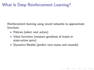 What Is Deep Reinforcement Learning?
Reinforcement learning using neural networks to approximate
functions
Policies (select next action)
Value functions (measure goodness of states or
state-action pairs)
Dynamics Models (predict next states and rewards)
 
