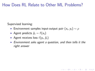 How Does RL Relate to Other ML Problems?
Supervised learning:
Environment samples input-output pair (xt, yt) ∼ ρ
Agent predicts ˆyt = f (xt)
Agent receives loss (yt, ˆyt)
Environment asks agent a question, and then tells it the
right answer
 