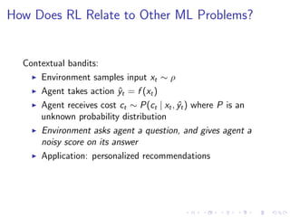 How Does RL Relate to Other ML Problems?
Contextual bandits:
Environment samples input xt ∼ ρ
Agent takes action ˆyt = f (xt)
Agent receives cost ct ∼ P(ct | xt, ˆyt) where P is an
unknown probability distribution
Environment asks agent a question, and gives agent a
noisy score on its answer
Application: personalized recommendations
 