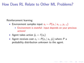How Does RL Relate to Other ML Problems?
Reinforcement learning:
Environment samples input xt ∼ P(xt | xt−1, yt−1)
Environment is stateful: input depends on your previous
actions!
Agent takes action ˆyt = f (xt)
Agent receives cost ct ∼ P(ct | xt, ˆyt) where P a
probability distribution unknown to the agent.
 