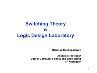 1
Switching Theory
&
Logic Design Laboratory
Debdeep Mukhopadhyay
Associate Professor
Dept of Computer Science and Engineering
IIT Kharagpur
 