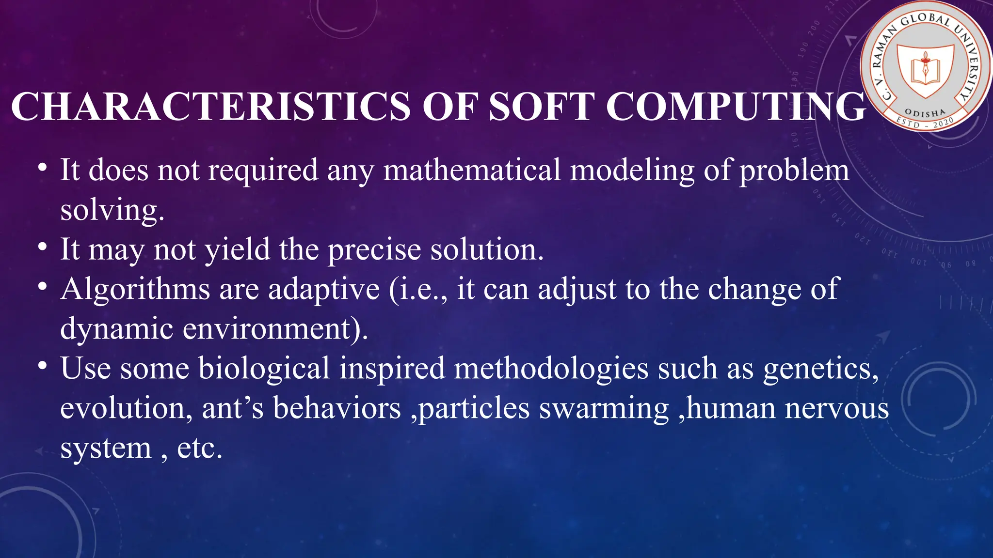 CHARACTERISTICS OF SOFT COMPUTING • It does not required any mathematical modeling of problem solving. • It may not yield the precise solution. • Algorithms are adaptive (i.e., it can adjust to the change of dynamic environment). • Use some biological inspired methodologies such as genetics, evolution, ant’s behaviors ,particles swarming ,human nervous system , etc. 