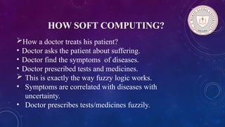 HOW SOFT COMPUTING?
How a doctor treats his patient?
• Doctor asks the patient about suffering.
• Doctor find the symptoms of diseases.
• Doctor prescribed tests and medicines.
 This is exactly the way fuzzy logic works.
• Symptoms are correlated with diseases with
uncertainty.
• Doctor prescribes tests/medicines fuzzily.
 