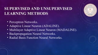 SUPERVISED AND UNSUPERVISED
LEARNING METHODS
• Perceptron Networks.
• Adaptive Linear Neuron (ADALINE).
• Multilayer Adaptive Linear Neuron (MADALINE).
• Backpropagation Neural Networks.
• Radial Basis Function Neural Networks.
 