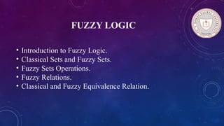FUZZY LOGIC
• Introduction to Fuzzy Logic.
• Classical Sets and Fuzzy Sets.
• Fuzzy Sets Operations.
• Fuzzy Relations.
• Classical and Fuzzy Equivalence Relation.
 