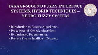 TAKAGI-SUGENO FUZZY INFERENCE
SYSTEMS, HYBRID TECHNIQUES –
NEURO FUZZY SYSTEM
• Introduction to Genetic Algorithms.
• Procedures of Genetic Algorithms
• Evolutionary Programming.
• Particle Swarm Intelligent Systems.
 