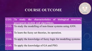 COURSE OUTCOME
CO1: To study the characteristics of biological neurons,
perceptron models and algorithms.
CO2: To study the modelling of non-linear systems using ANN.
CO3: To learn the fuzzy set theories, its operation.
CO4: To apply the knowledge of fuzzy logic for modelling systems.
CO5: To apply the knowledge of GA and PSO.
 