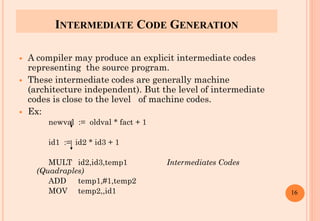 INTERMEDIATE CODE GENERATION
 A compiler may produce an explicit intermediate codes
representing the source program.
 These intermediate codes are generally machine
(architecture independent). But the level of intermediate
codes is close to the level of machine codes.
 Ex:
newval := oldval * fact + 1
id1 := id2 * id3 + 1
MULT id2,id3,temp1 Intermediates Codes
(Quadraples)
ADD temp1,#1,temp2
MOV temp2,,id1 16
 