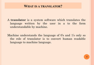 WHAT IS A TRANSLATOR?
A translator is a system software which translates the
language written by the user in a to the form
understandable by machine.
Machine understands the language of 0’s and 1’s only so
the role of translator is to convert human readable
language to machine language.
4
 