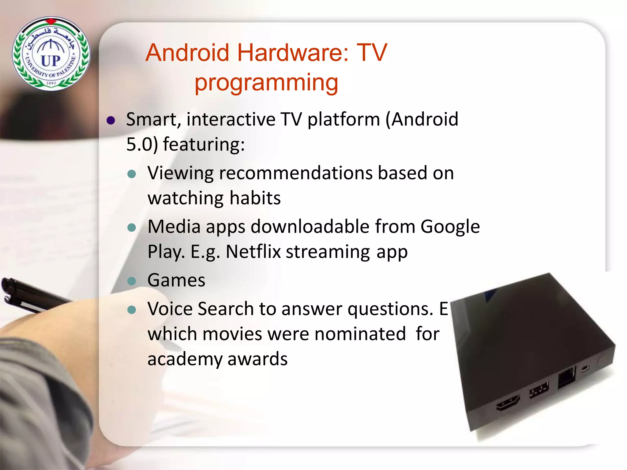 Android Hardware: TV
programming
 Smart, interactive TV platform (Android
5.0) featuring:
 Viewing recommendations based on
watching habits
 Media apps downloadable from Google
Play. E.g. Netflix streaming app
 Games
 Voice Search to answer questions. E.g.
which movies were nominated for
academy awards
 