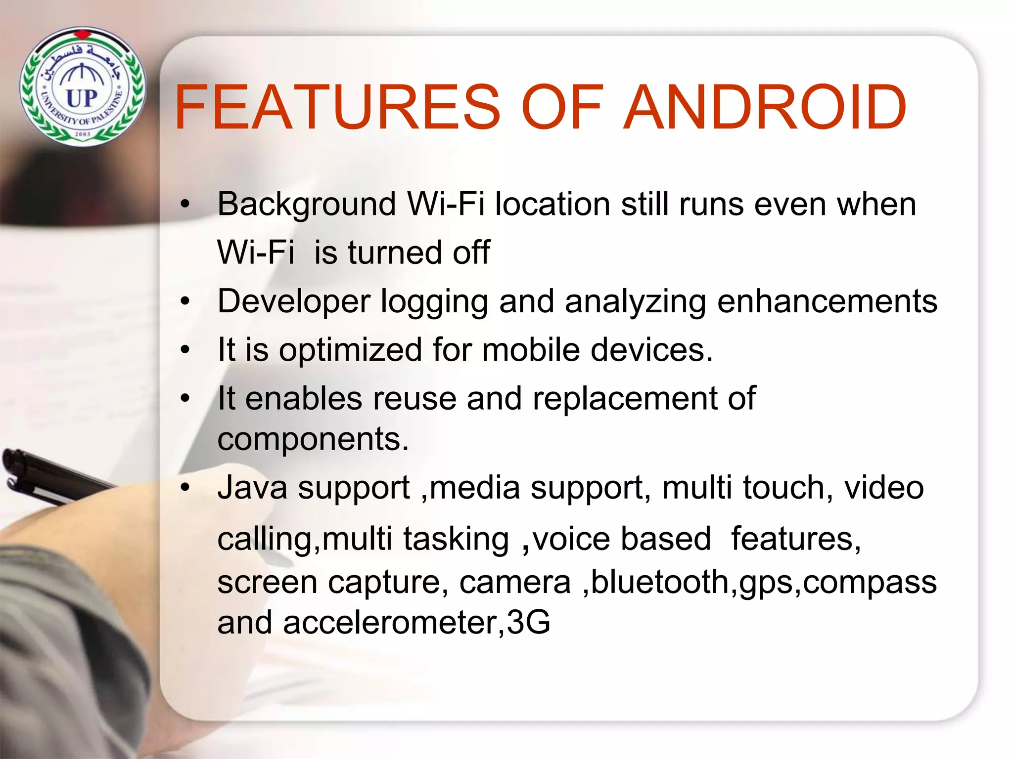 FEATURES OF ANDROID
• Background Wi-Fi location still runs even when
Wi-Fi is turned off
• Developer logging and analyzing enhancements
• It is optimized for mobile devices.
• It enables reuse and replacement of
components.
• Java support ,media support, multi touch, video
calling,multi tasking ,voice based features,
screen capture, camera ,bluetooth,gps,compass
and accelerometer,3G
 