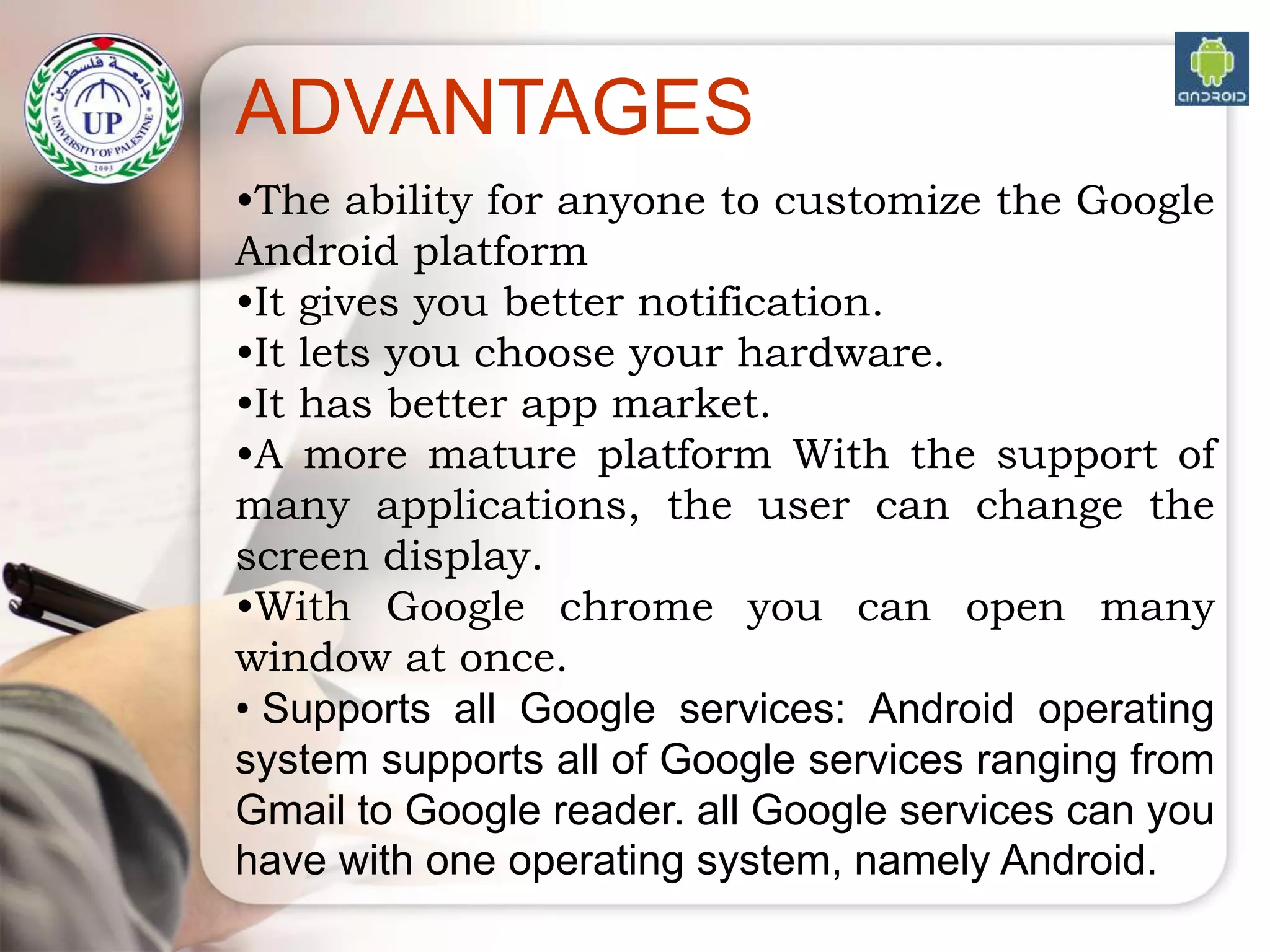 •The ability for anyone to customize the Google
Android platform
•It gives you better notification.
•It lets you choose your hardware.
•It has better app market.
•A more mature platform With the support of
many applications, the user can change the
screen display.
•With Google chrome you can open many
window at once.
• Supports all Google services: Android operating
system supports all of Google services ranging from
Gmail to Google reader. all Google services can you
have with one operating system, namely Android.
ADVANTAGES
 