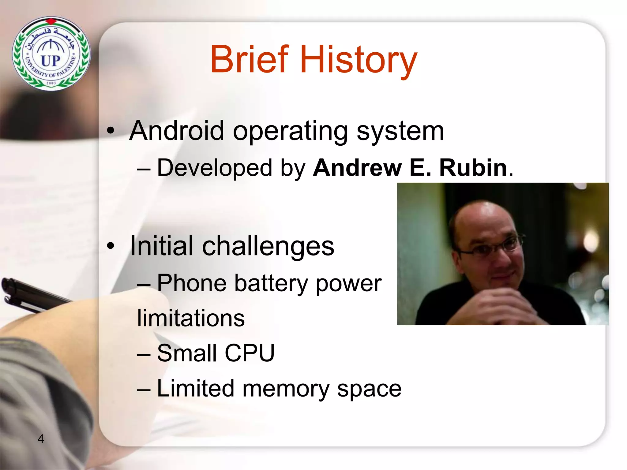 Brief History
• Android operating system
– Developed by Andrew E. Rubin.
• Initial challenges
– Phone battery power
limitations
– Small CPU
– Limited memory space
4
 