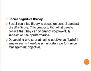  Social cognitive theory
 Social cognitive theory is based on central concept
of self-efficacy. This suggests that what people
believe that they can or cannot do powerfully
impacts on their performance.
 Developing and strengthening positive self-belief in
employees is therefore an important performance
management objective.
 