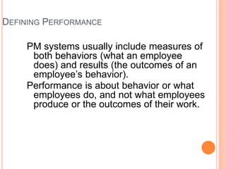 DEFINING PERFORMANCE
PM systems usually include measures of
both behaviors (what an employee
does) and results (the outcomes of an
employee’s behavior).
Performance is about behavior or what
employees do, and not what employees
produce or the outcomes of their work.
 