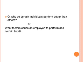  Q: why do certain individuals perform better than
others?
or
What factors cause an employee to perform at a
certain level?
 