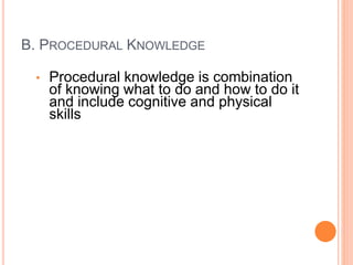 B. PROCEDURAL KNOWLEDGE
• Procedural knowledge is combination
of knowing what to do and how to do it
and include cognitive and physical
skills
 