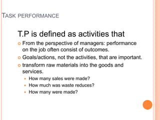 TASK PERFORMANCE
T.P is defined as activities that
 From the perspective of managers: performance
on the job often consist of outcomes.
 Goals/actions, not the activities, that are important.
 transform raw materials into the goods and
services.
 How many sales were made?
 How much was waste reduces?
 How many were made?
 