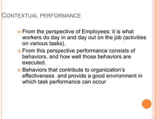 CONTEXTUAL PERFORMANCE
 From the perspective of Employees: it is what
workers do day in and day out on the job (activities
on various tasks).
 From this perspective performance consists of
behaviors, and how well those behaviors are
executed.
 Behaviors that contribute to organization’s
effectiveness and provide a good environment in
which task performance can occur
 