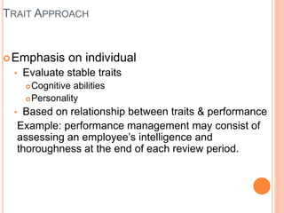 TRAIT APPROACH
Emphasis on individual
• Evaluate stable traits
Cognitive abilities
Personality
• Based on relationship between traits & performance
Example: performance management may consist of
assessing an employee’s intelligence and
thoroughness at the end of each review period.
 
