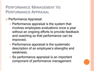 PERFORMANCE MANAGEMENT VS
PERFORMANCE APPRAISAL
 Performance Appraisal:
 Performance appraisal is the system that
involves employees evaluations once a year
without an ongoing efforts to provide feedback
and coaching so that performance can be
improved.
 Performance appraisal is the systematic
description of an employee’s strengths and
weakness.
 So performance appraisal is an important
component of performance management
 