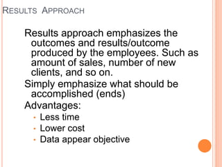 RESULTS APPROACH
Results approach emphasizes the
outcomes and results/outcome
produced by the employees. Such as
amount of sales, number of new
clients, and so on.
Simply emphasize what should be
accomplished (ends)
Advantages:
• Less time
• Lower cost
• Data appear objective
 