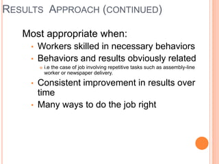 RESULTS APPROACH (CONTINUED)
Most appropriate when:
• Workers skilled in necessary behaviors
• Behaviors and results obviously related
 i.e the case of job involving repetitive tasks such as assembly-line
worker or newspaper delivery.
• Consistent improvement in results over
time
• Many ways to do the job right
 