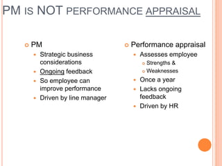 PM IS NOT PERFORMANCE APPRAISAL
 PM
 Strategic business
considerations
 Ongoing feedback
 So employee can
improve performance
 Driven by line manager
 Performance appraisal
 Assesses employee
 Strengths &
 Weaknesses
 Once a year
 Lacks ongoing
feedback
 Driven by HR
 