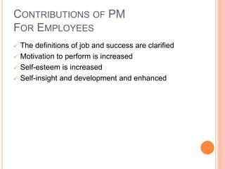 CONTRIBUTIONS OF PM
FOR EMPLOYEES
 The definitions of job and success are clarified
 Motivation to perform is increased
 Self-esteem is increased
 Self-insight and development and enhanced
 