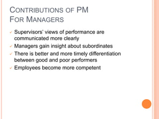 CONTRIBUTIONS OF PM
FOR MANAGERS
 Supervisors’ views of performance are
communicated more clearly
 Managers gain insight about subordinates
 There is better and more timely differentiation
between good and poor performers
 Employees become more competent
 