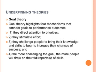 UNDERPINNING THEORIES
 Goal theory
 Goal theory highlights four mechanisms that
connect goals to performance outcomes:
 1) they direct attention to priorities;
 2) they stimulate effort;
 3) they challenge people to bring their knowledge
and skills to bear to increase their chances of
success; and
 4) the more challenging the goal, the more people
will draw on their full repertoire of skills.
 