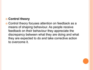  Control theory
 Control theory focuses attention on feedback as a
means of shaping behaviour. As people receive
feedback on their behaviour they appreciate the
discrepancy between what they are doing and what
they are expected to do and take corrective action
to overcome it.
 