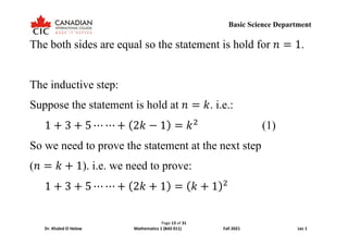 Page 13 of 31
Dr. Khaled El Helow Mathematics 1 (BAS 011) Fall 2021 Lec 1
Basic Science Department
The both sides are equal so the statement is hold for 𝑛𝑛 = 1.
The inductive step:
Suppose the statement is hold at 𝑛𝑛 = 𝑘𝑘. i.e.:
1 + 3 + 5 ⋯ ⋯ + (2𝑘𝑘 − 1) = 𝑘𝑘2
(1)
So we need to prove the statement at the next step
(𝑛𝑛 = 𝑘𝑘 + 1). i.e. we need to prove:
1 + 3 + 5 ⋯ ⋯ + (2𝑘𝑘 + 1) = (𝑘𝑘 + 1)2
 