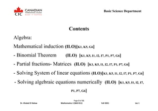 Page 3 of 31
Dr. Khaled El Helow Mathematics 1 (BAS 011) Fall 2021 Lec 1
Basic Science Department
Contents
Algebra:
Mathematical induction (ILO)[K1, K5, G6]
- Binomial Theorem (ILO) [K1, K5, I1, I2, I7, P1, P7, G6]
- Partial fractions- Matrices (ILO) [K1, K5, I1, I2, I7, P1, P7, G6]
- Solving System of linear equations (ILO)[K1, K5, I1, I2, I7, P1, P7, G6]
- Solving algebraic equations numerically (ILO) [K1, K5, I1, I2, I7,
P1, P7, G6]
 