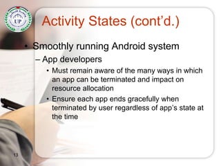 Activity States (cont’d.)
• Smoothly running Android system
– App developers
• Must remain aware of the many ways in which
an app can be terminated and impact on
resource allocation
• Ensure each app ends gracefully when
terminated by user regardless of app’s state at
the time
13
 