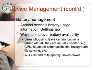 Device Management (cont’d.)
• Battery management
– Android device’s battery usage
information: Settings tab
– Ways to improver battery availability
• Users choose to leave certain functions
turned off until they are actually needed, e.g.,
GPS, Bluetooth communications, background
file syncing, etc.
• Wi-Fi instead of telephony: saves power
17
 