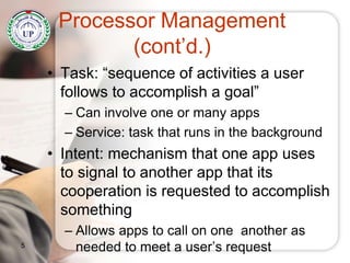 Processor Management
(cont’d.)
• Task: “sequence of activities a user
follows to accomplish a goal”
– Can involve one or many apps
– Service: task that runs in the background
• Intent: mechanism that one app uses
to signal to another app that its
cooperation is requested to accomplish
something
– Allows apps to call on one another as
needed to meet a user’s request5
 