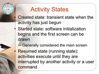 Activity States
• Created state: transient state when the
activity has just begun
• Started state: software initialization
begins and the first screen can be
drawn
– Generally considered the main screen
• Resumed state (running state):
activities execute until they are
interrupted by another activity or a user
command6
 