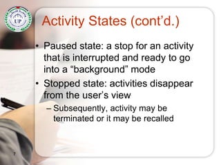 Activity States (cont’d.)
• Paused state: a stop for an activity
that is interrupted and ready to go
into a “background” mode
• Stopped state: activities disappear
from the user’s view
– Subsequently, activity may be
terminated or it may be recalled
7
 