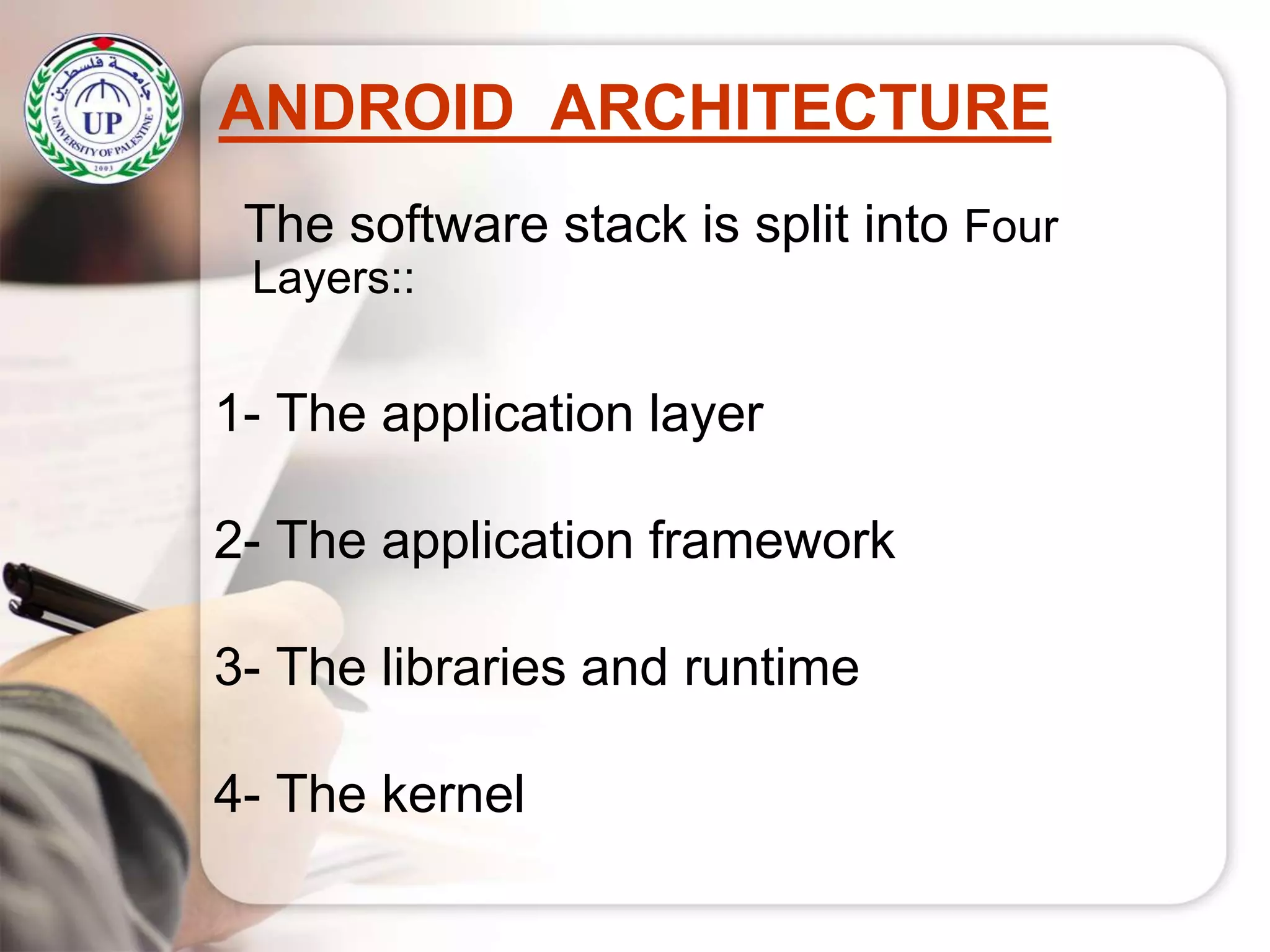 ANDROID ARCHITECTURE
The software stack is split into Four
Layers::
1- The application layer
2- The application framework
3- The libraries and runtime
4- The kernel
 