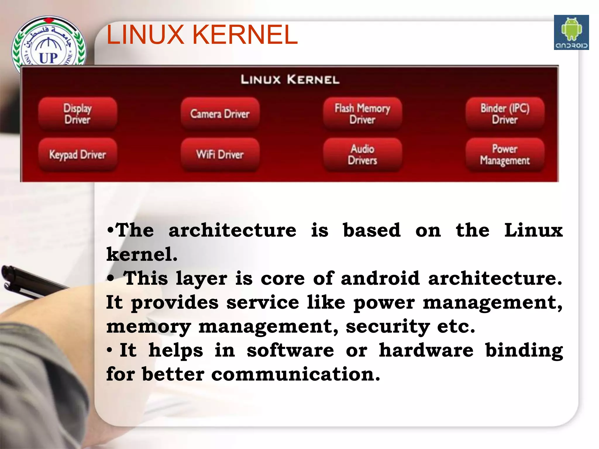 LINUX KERNEL
•The architecture is based on the Linux
kernel.
• This layer is core of android architecture.
It provides service like power management,
memory management, security etc.
• It helps in software or hardware binding
for better communication.
 