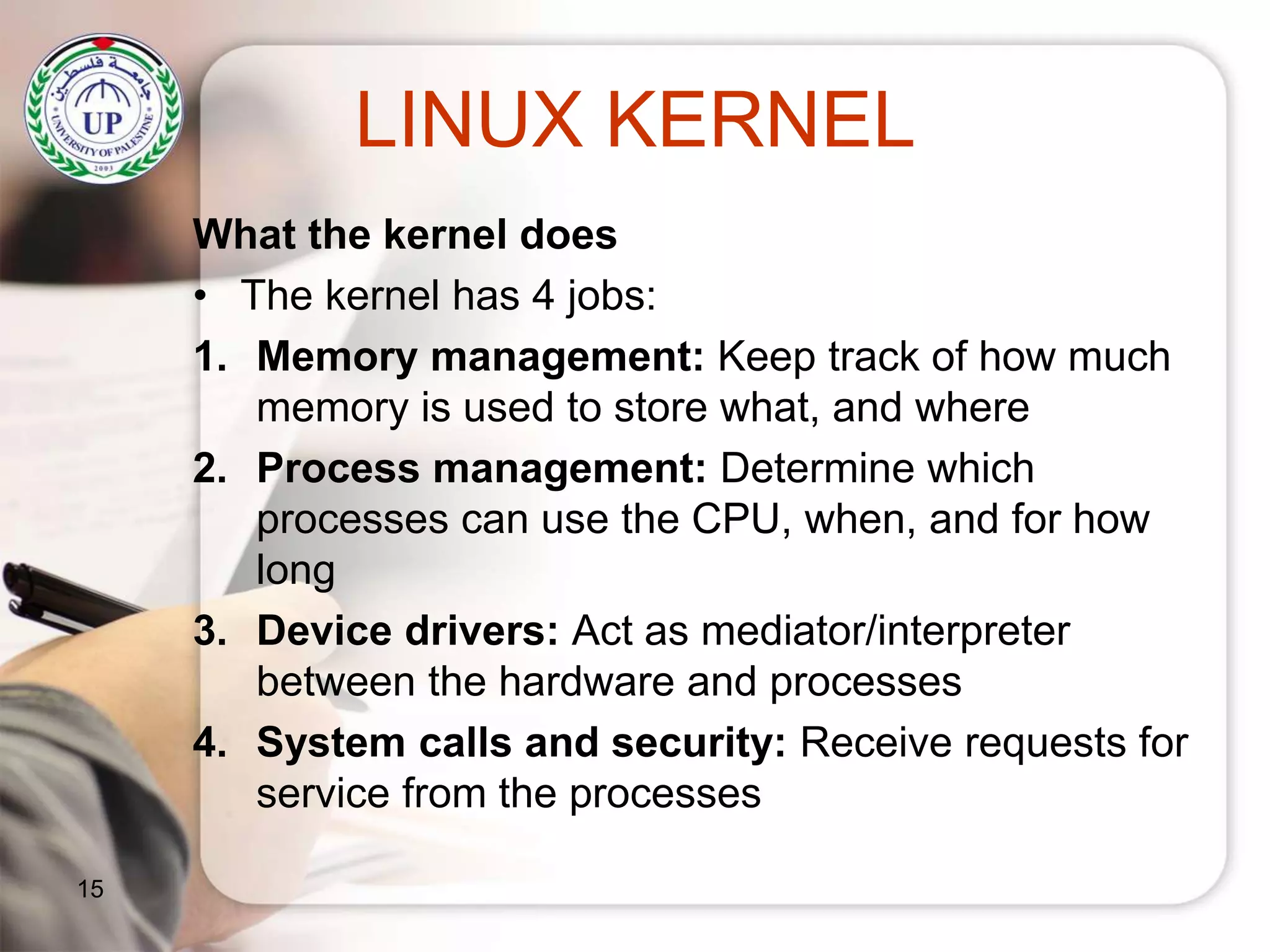 LINUX KERNEL
What the kernel does
• The kernel has 4 jobs:
1. Memory management: Keep track of how much
memory is used to store what, and where
2. Process management: Determine which
processes can use the CPU, when, and for how
long
3. Device drivers: Act as mediator/interpreter
between the hardware and processes
4. System calls and security: Receive requests for
service from the processes
15
 