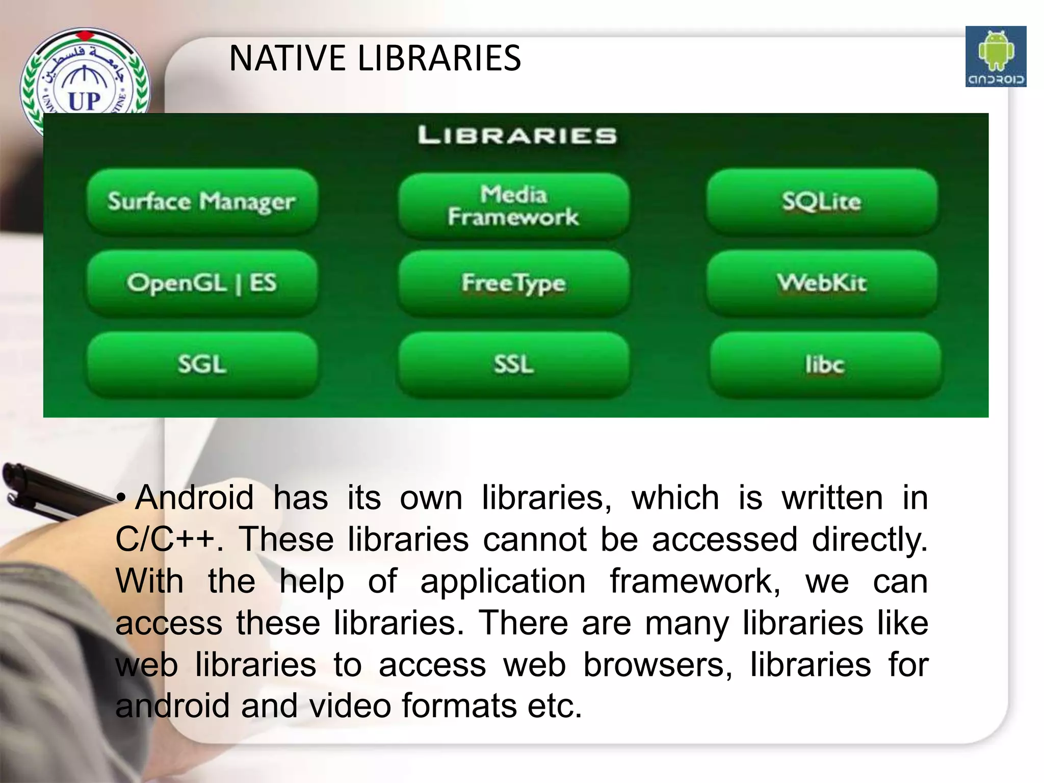 NATIVE LIBRARIES
• Android has its own libraries, which is written in
C/C++. These libraries cannot be accessed directly.
With the help of application framework, we can
access these libraries. There are many libraries like
web libraries to access web browsers, libraries for
android and video formats etc.
 