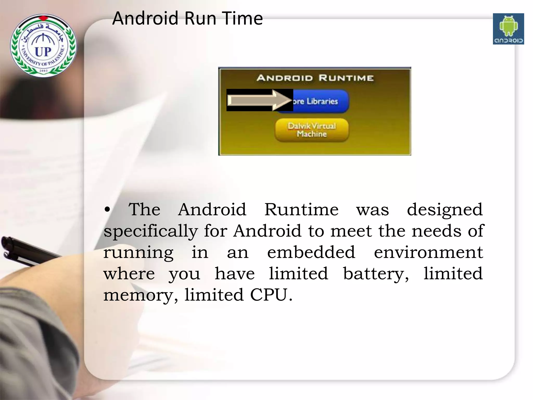 Android Run Time
• The Android Runtime was designed
specifically for Android to meet the needs of
running in an embedded environment
where you have limited battery, limited
memory, limited CPU.
 
