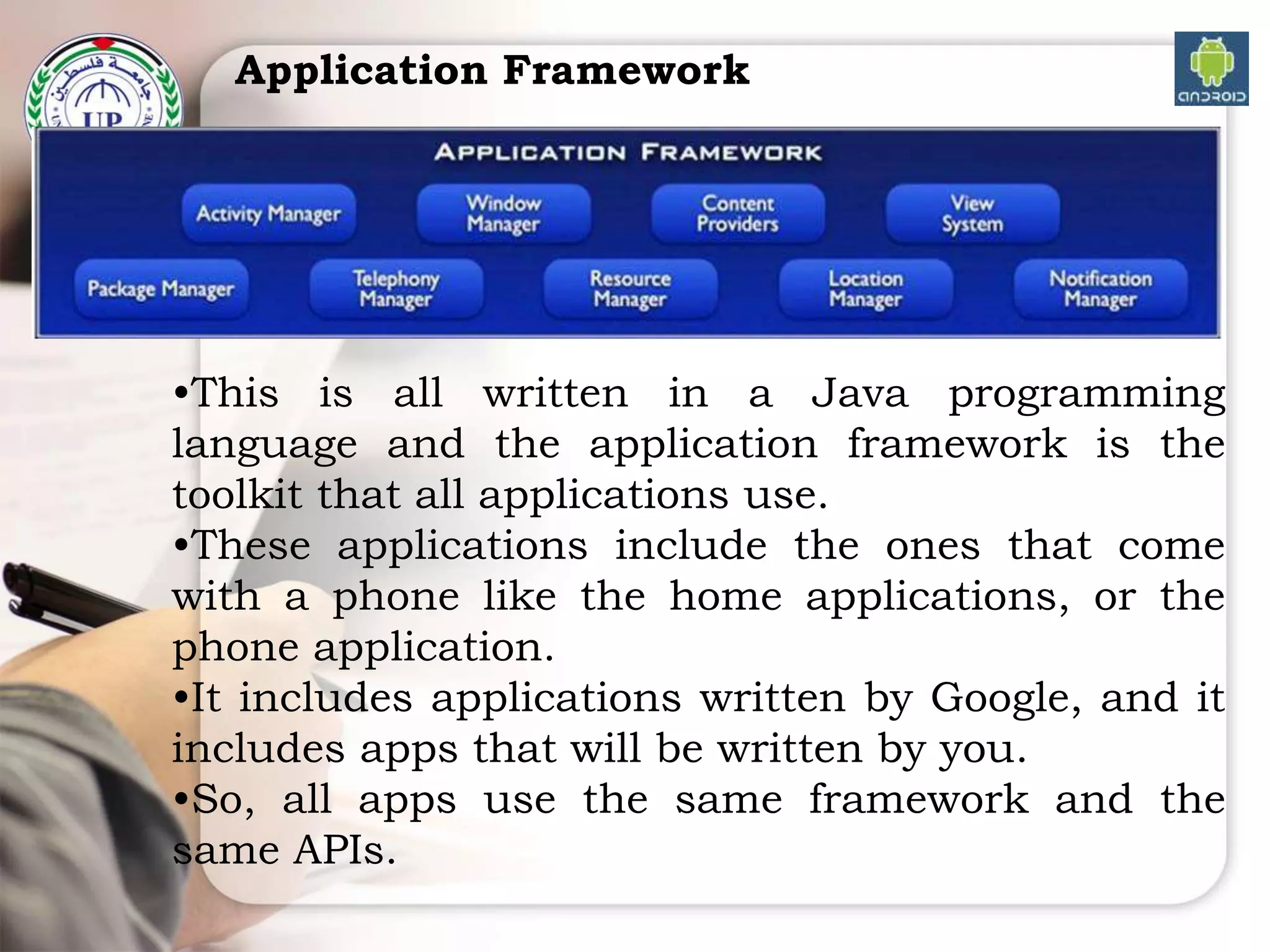 Application Framework
•This is all written in a Java programming
language and the application framework is the
toolkit that all applications use.
•These applications include the ones that come
with a phone like the home applications, or the
phone application.
•It includes applications written by Google, and it
includes apps that will be written by you.
•So, all apps use the same framework and the
same APIs.
 