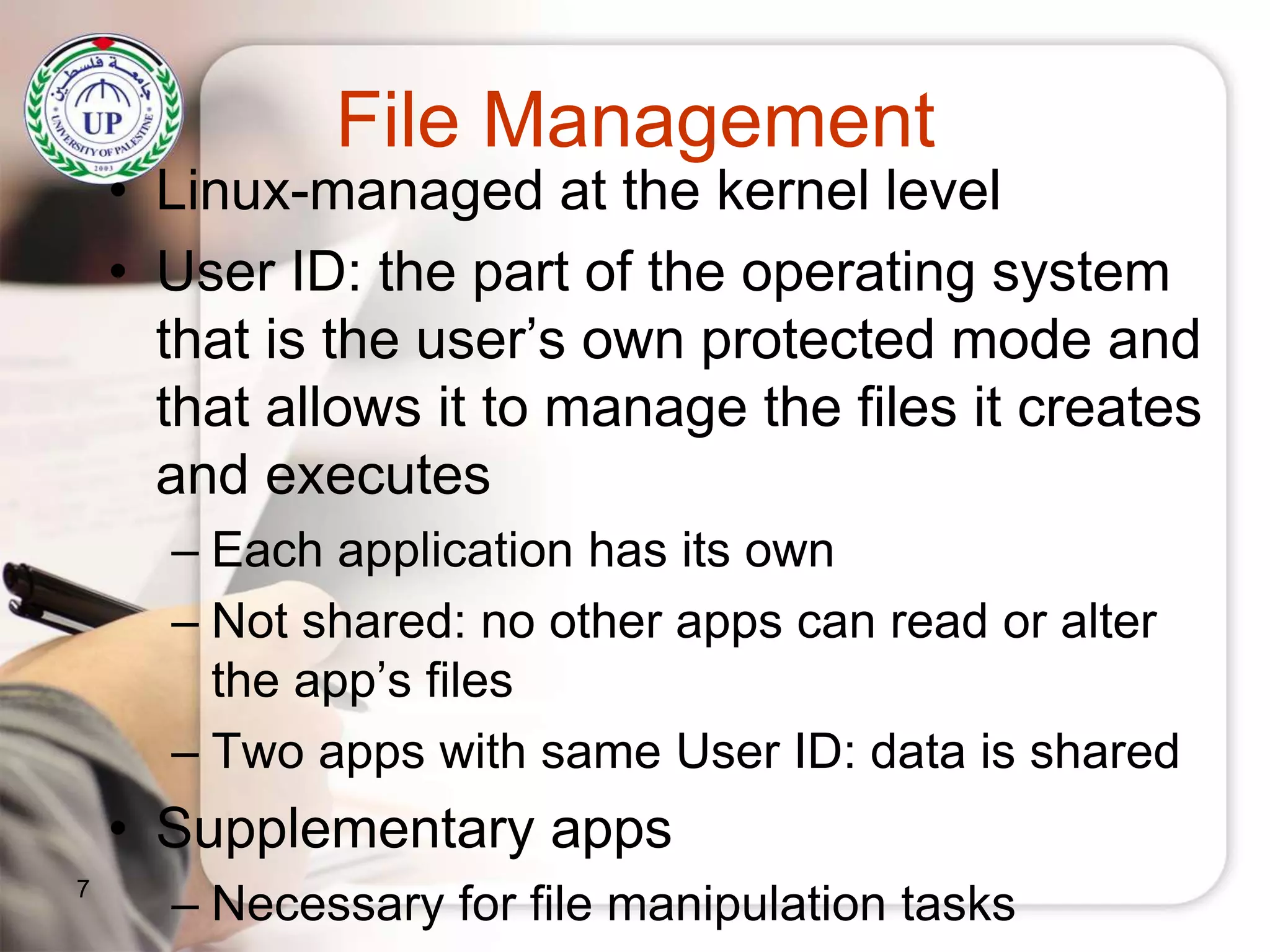 File Management
• Linux-managed at the kernel level
• User ID: the part of the operating system
that is the user’s own protected mode and
that allows it to manage the files it creates
and executes
– Each application has its own
– Not shared: no other apps can read or alter
the app’s files
– Two apps with same User ID: data is shared
• Supplementary apps
– Necessary for file manipulation tasks7
 
