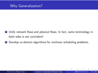 Why Generalization?




1     Unify network ﬂows and physical ﬂows. In fact, same terminology in
      both sides is not coincident!
2     Develop co-domain algorithms for nonlinear scheduling problems.




    W.-S. Luk (Fudan Univ.)   Lecture 0: Generalized Network Flows   2012 年 8 月 11 日   6 / 10
 